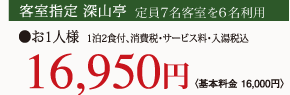 客室指定 深山亭 定員客室7名客室を6名利用 1泊2食付、消費税・サービス料・入湯税込 お1人様〈基本料金 16,000円〉16,950円
