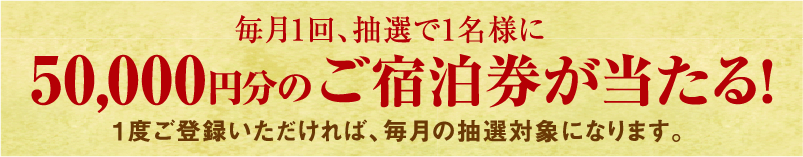 毎月1回、抽選で1名様に 50,000円分のご宿泊券が当たる！1度ご登録いただければ、毎月の抽選対象になります。